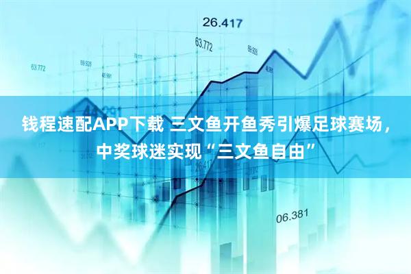 钱程速配APP下载 三文鱼开鱼秀引爆足球赛场，中奖球迷实现“三文鱼自由”
