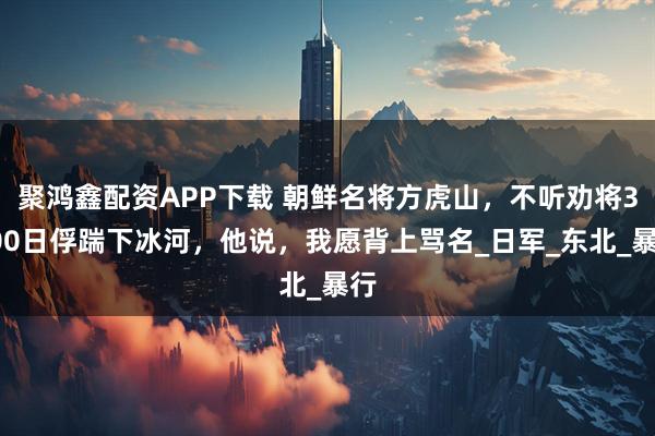 聚鸿鑫配资APP下载 朝鲜名将方虎山，不听劝将3000日俘踹下冰河，他说，我愿背上骂名_日军_东北_暴行