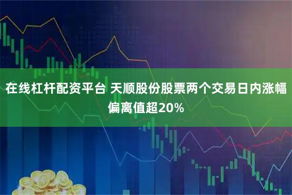 在线杠杆配资平台 天顺股份股票两个交易日内涨幅偏离值超20%