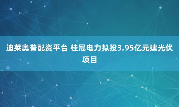 迪莱奥普配资平台 桂冠电力拟投3.95亿元建光伏项目