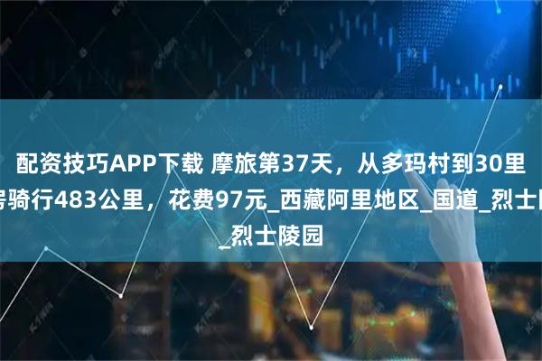 配资技巧APP下载 摩旅第37天，从多玛村到30里营房骑行483公里，花费97元_西藏阿里地区_国道_烈士陵园