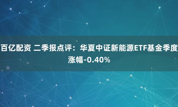 百亿配资 二季报点评：华夏中证新能源ETF基金季度涨幅-0.40%