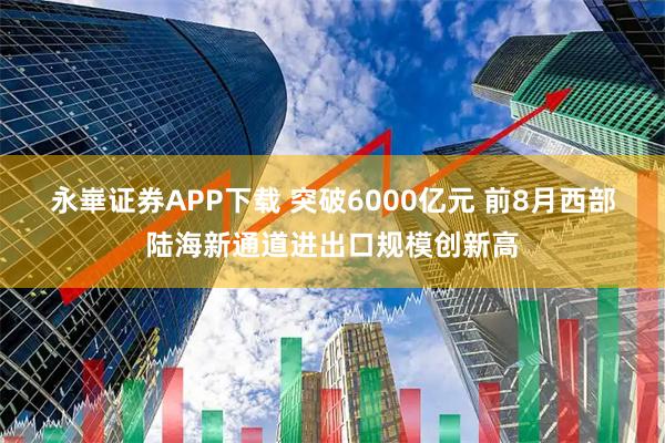 永崋证券APP下载 突破6000亿元 前8月西部陆海新通道进出口规模创新高