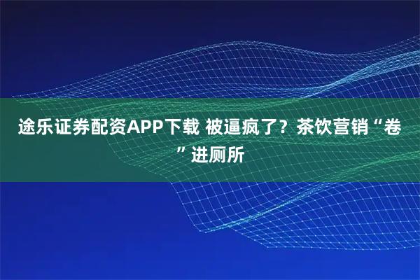 途乐证券配资APP下载 被逼疯了？茶饮营销“卷”进厕所