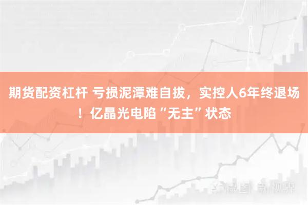 期货配资杠杆 亏损泥潭难自拔，实控人6年终退场！亿晶光电陷“无主”状态