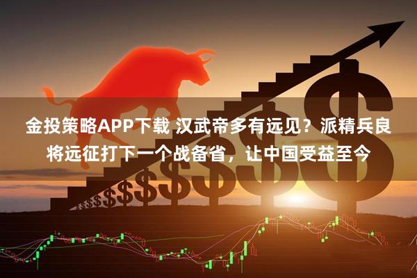 金投策略APP下载 汉武帝多有远见？派精兵良将远征打下一个战备省，让中国受益至今