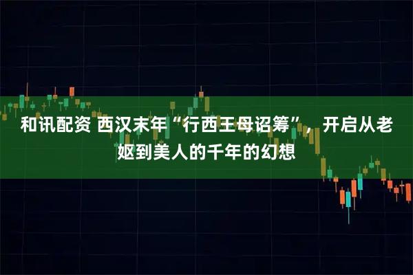 和讯配资 西汉末年“行西王母诏筹”,开启从老妪到美人的千年的幻想