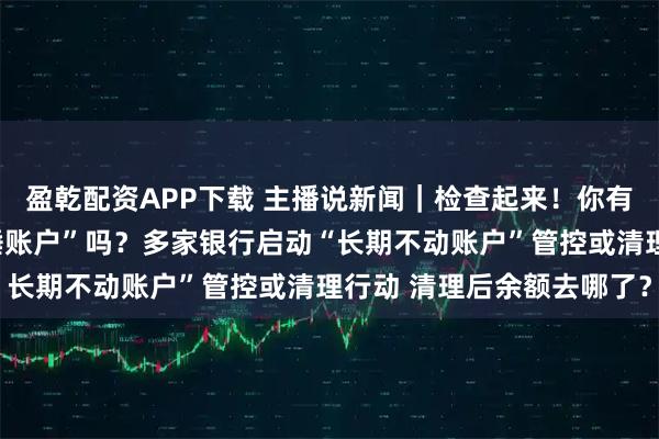 盈乾配资APP下载 主播说新闻｜检查起来！你有低余额、无交易的“沉睡账户”吗？多家银行启动“长期不动账户”管控或清理行动 清理后余额去哪了？
