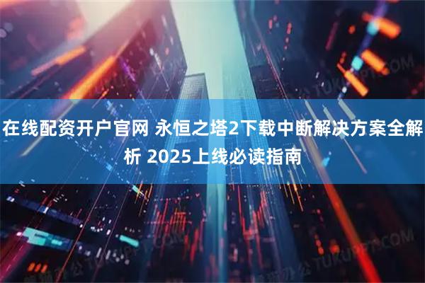 在线配资开户官网 永恒之塔2下载中断解决方案全解析 2025上线必读指南