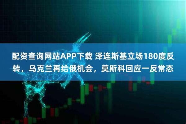 配资查询网站APP下载 泽连斯基立场180度反转，乌克兰再给俄机会，莫斯科回应一反常态