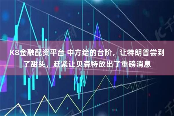 K8金融配资平台 中方给的台阶,让特朗普尝到了甜头,赶紧让贝森特放出了重磅消息