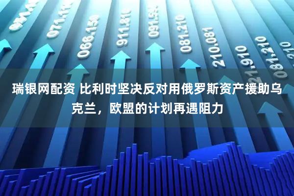 瑞银网配资 比利时坚决反对用俄罗斯资产援助乌克兰,欧盟的计划再遇阻力
