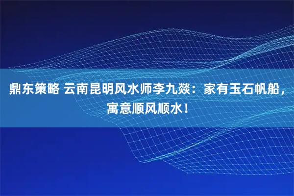 鼎东策略 云南昆明风水师李九燚:家有玉石帆船,寓意顺风顺水!