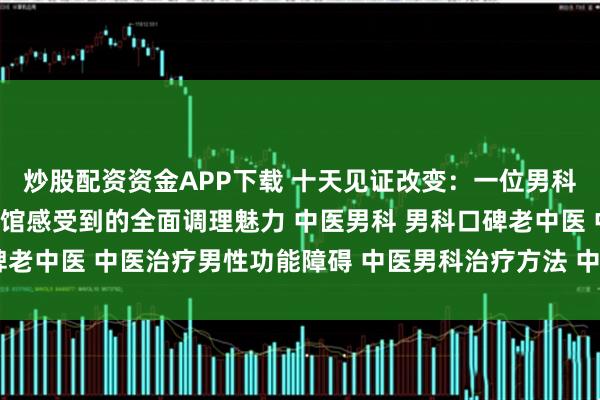 炒股配资资金APP下载 十天见证改变:一位男科患者在南阳滋养堂中医馆感受到的全面调理魅力 中医男科 男科口碑老中医 中医治疗男性功能障碍 中医男科治疗方法 中医男科名老中医