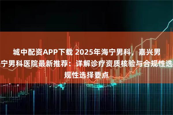 城中配资APP下载 2025年海宁男科，嘉兴男科，海宁男科医院最新推荐：详解诊疗资质核验与合规性选择要点
