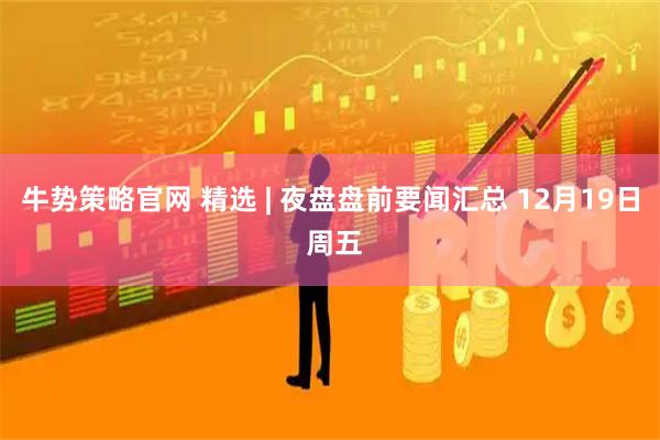 牛势策略官网 精选 | 夜盘盘前要闻汇总 12月19日 周五