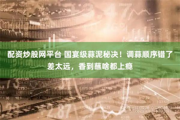 配资炒股网平台 国宴级蒜泥秘决！调蒜顺序错了差太远，香到蘸啥都上瘾