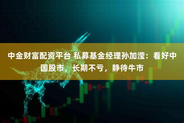 中金财富配资平台 私募基金经理孙加滢:看好中国股市,长期不亏,静待牛市