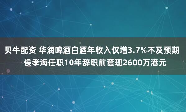 贝牛配资 华润啤酒白酒年收入仅增3.7%不及预期 侯孝海任职10年辞职前套现2600万港元