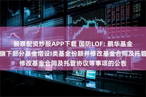 股票配资炒股APP下载 国防LOF: 鹏华基金管理有限公司关于旗下部分基金增设I类基金份额并修改基金合同及托管协议等事项的公告