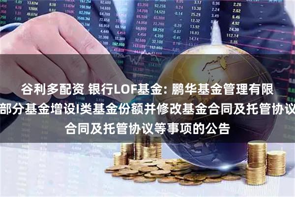 谷利多配资 银行LOF基金: 鹏华基金管理有限公司关于旗下部分基金增设I类基金份额并修改基金合同及托管协议等事项的公告