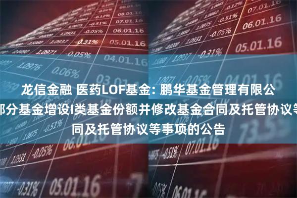 龙信金融 医药LOF基金: 鹏华基金管理有限公司关于旗下部分基金增设I类基金份额并修改基金合同及托管协议等事项的公告