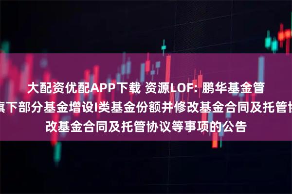 大配资优配APP下载 资源LOF: 鹏华基金管理有限公司关于旗下部分基金增设I类基金份额并修改基金合同及托管协议等事项的公告