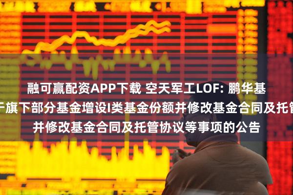 融可赢配资APP下载 空天军工LOF: 鹏华基金管理有限公司关于旗下部分基金增设I类基金份额并修改基金合同及托管协议等事项的公告