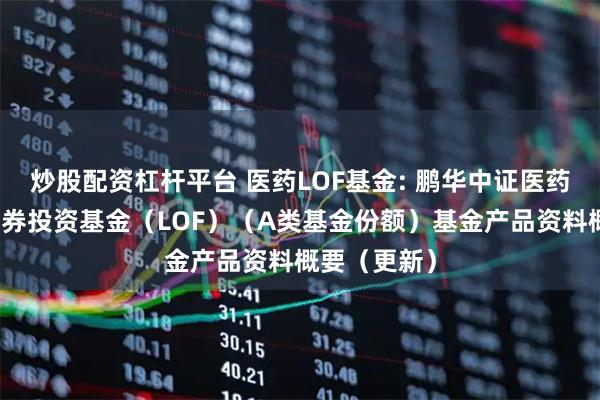 炒股配资杠杆平台 医药LOF基金: 鹏华中证医药卫生指数证券投资基金（LOF）（A类基金份额）基金产品资料概要（更新）
