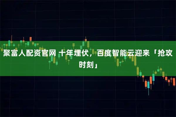 聚富人配资官网 十年埋伏，百度智能云迎来「抢攻时刻」