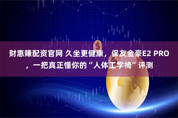 财惠赚配资官网 久坐更健康,保友金豪E2 PRO,一把真正懂你的“人体工学椅”评测