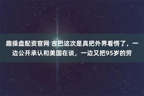 趣操盘配资官网 古巴这次是真把外界看愣了，一边公开承认和美国在谈，一边又把95岁的劳